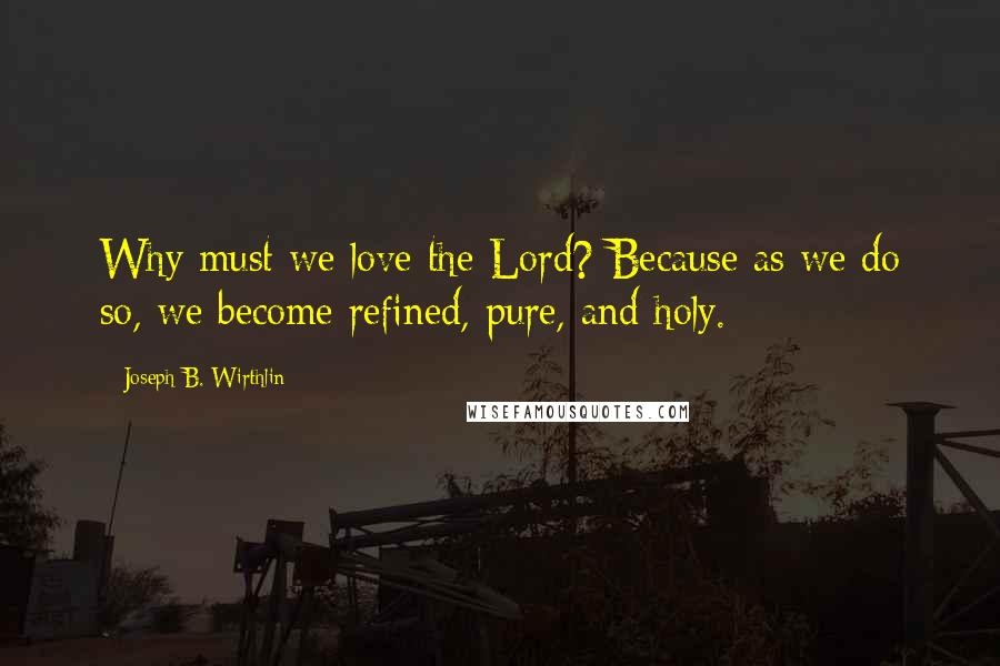 Joseph B. Wirthlin Quotes: Why must we love the Lord? Because as we do so, we become refined, pure, and holy.