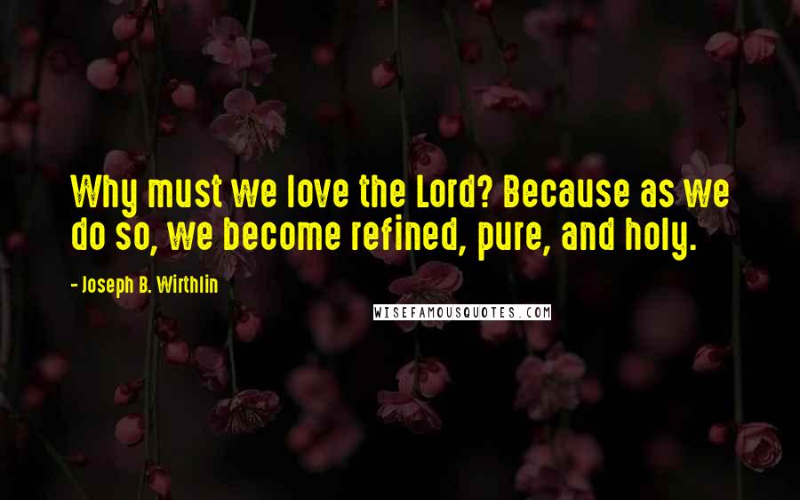 Joseph B. Wirthlin Quotes: Why must we love the Lord? Because as we do so, we become refined, pure, and holy.