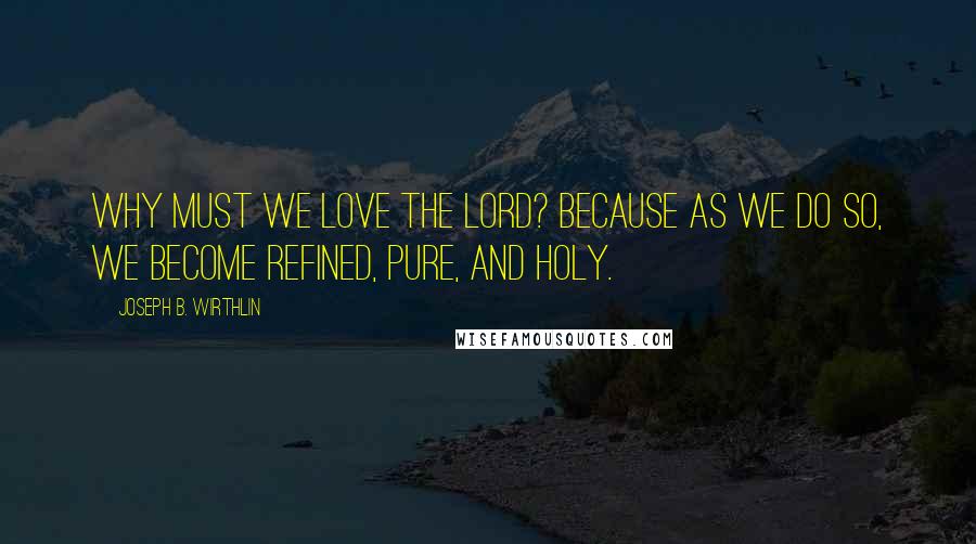 Joseph B. Wirthlin Quotes: Why must we love the Lord? Because as we do so, we become refined, pure, and holy.