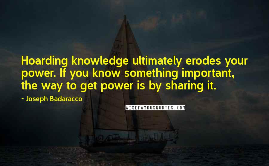 Joseph Badaracco Quotes: Hoarding knowledge ultimately erodes your power. If you know something important, the way to get power is by sharing it.