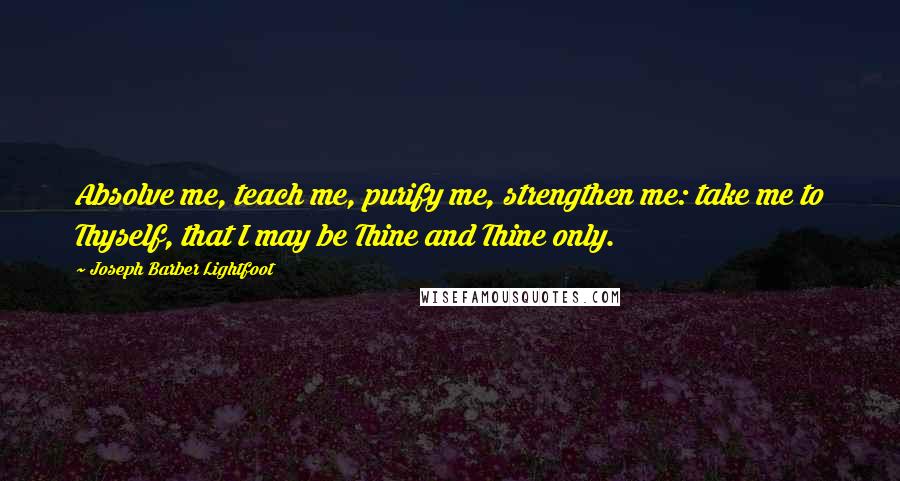 Joseph Barber Lightfoot Quotes: Absolve me, teach me, purify me, strengthen me: take me to Thyself, that I may be Thine and Thine only.