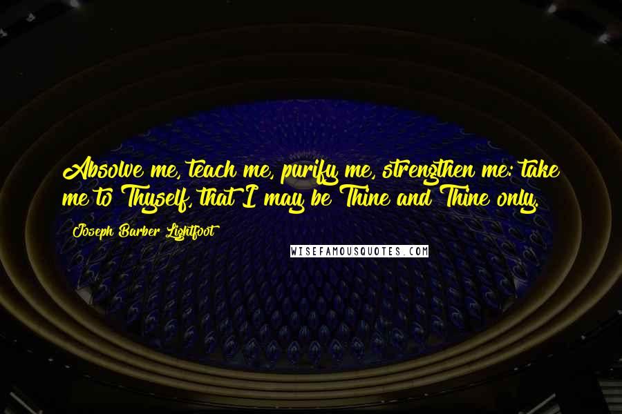 Joseph Barber Lightfoot Quotes: Absolve me, teach me, purify me, strengthen me: take me to Thyself, that I may be Thine and Thine only.