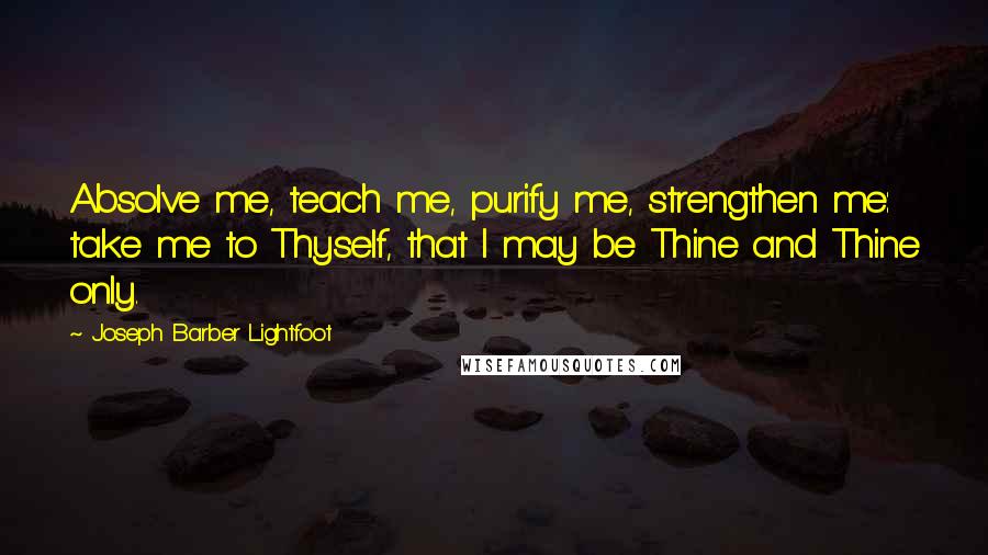 Joseph Barber Lightfoot Quotes: Absolve me, teach me, purify me, strengthen me: take me to Thyself, that I may be Thine and Thine only.