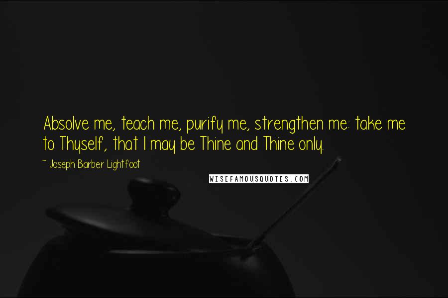 Joseph Barber Lightfoot Quotes: Absolve me, teach me, purify me, strengthen me: take me to Thyself, that I may be Thine and Thine only.