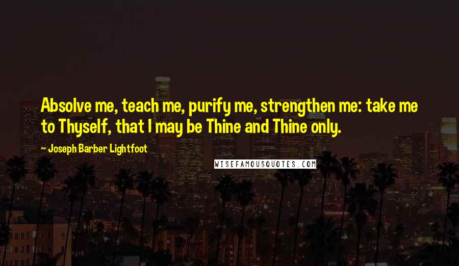 Joseph Barber Lightfoot Quotes: Absolve me, teach me, purify me, strengthen me: take me to Thyself, that I may be Thine and Thine only.