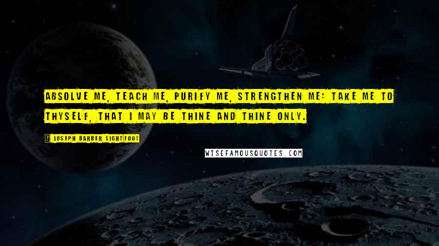 Joseph Barber Lightfoot Quotes: Absolve me, teach me, purify me, strengthen me: take me to Thyself, that I may be Thine and Thine only.