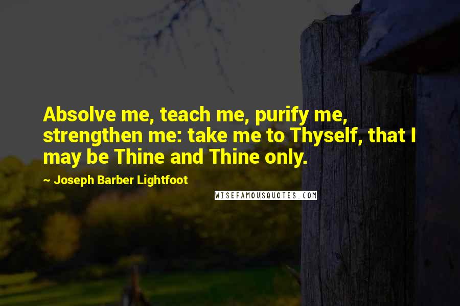 Joseph Barber Lightfoot Quotes: Absolve me, teach me, purify me, strengthen me: take me to Thyself, that I may be Thine and Thine only.