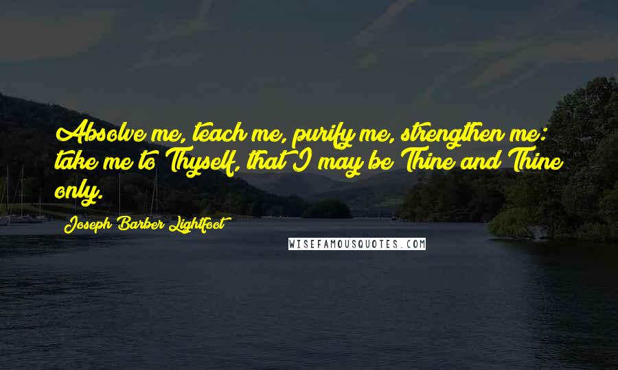 Joseph Barber Lightfoot Quotes: Absolve me, teach me, purify me, strengthen me: take me to Thyself, that I may be Thine and Thine only.