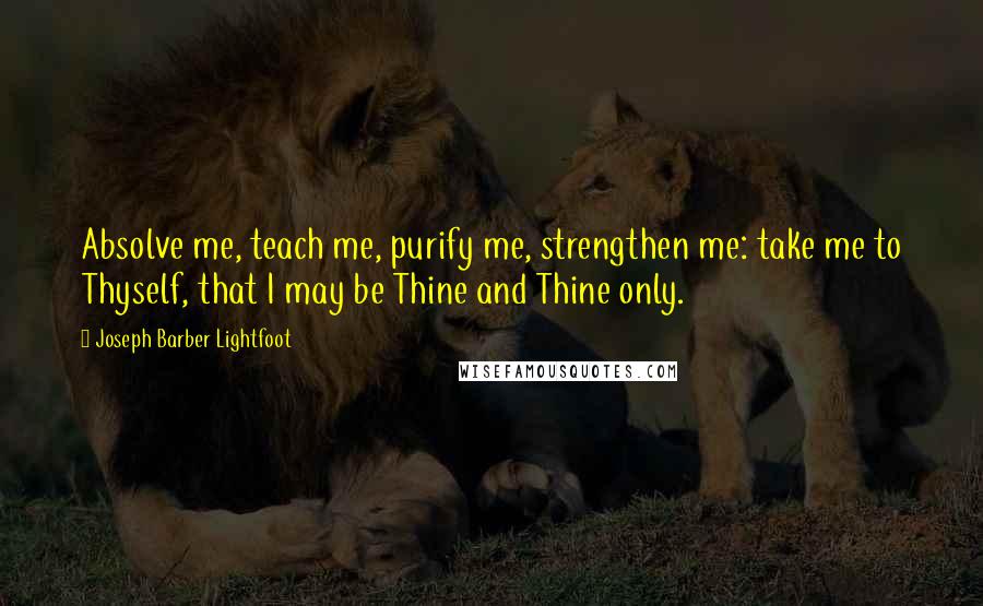 Joseph Barber Lightfoot Quotes: Absolve me, teach me, purify me, strengthen me: take me to Thyself, that I may be Thine and Thine only.