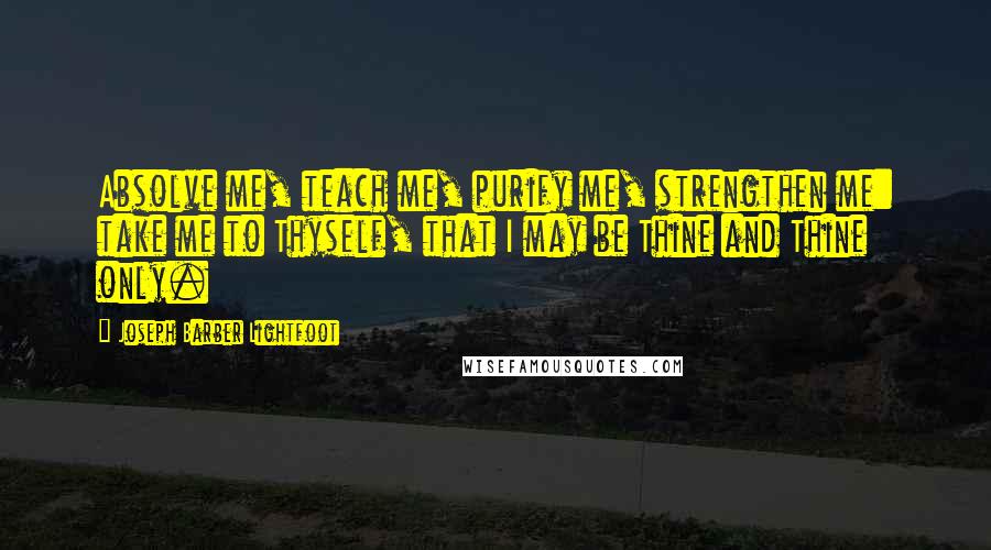 Joseph Barber Lightfoot Quotes: Absolve me, teach me, purify me, strengthen me: take me to Thyself, that I may be Thine and Thine only.