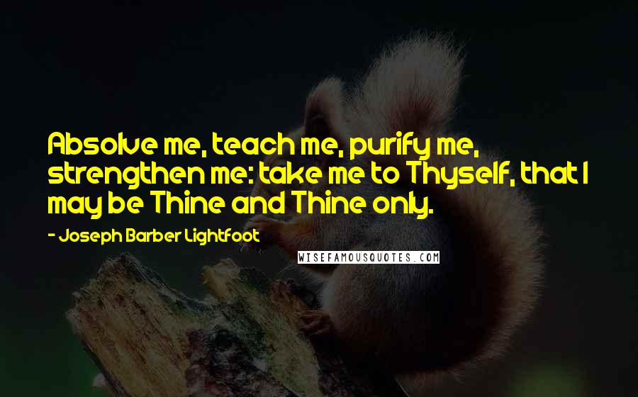 Joseph Barber Lightfoot Quotes: Absolve me, teach me, purify me, strengthen me: take me to Thyself, that I may be Thine and Thine only.