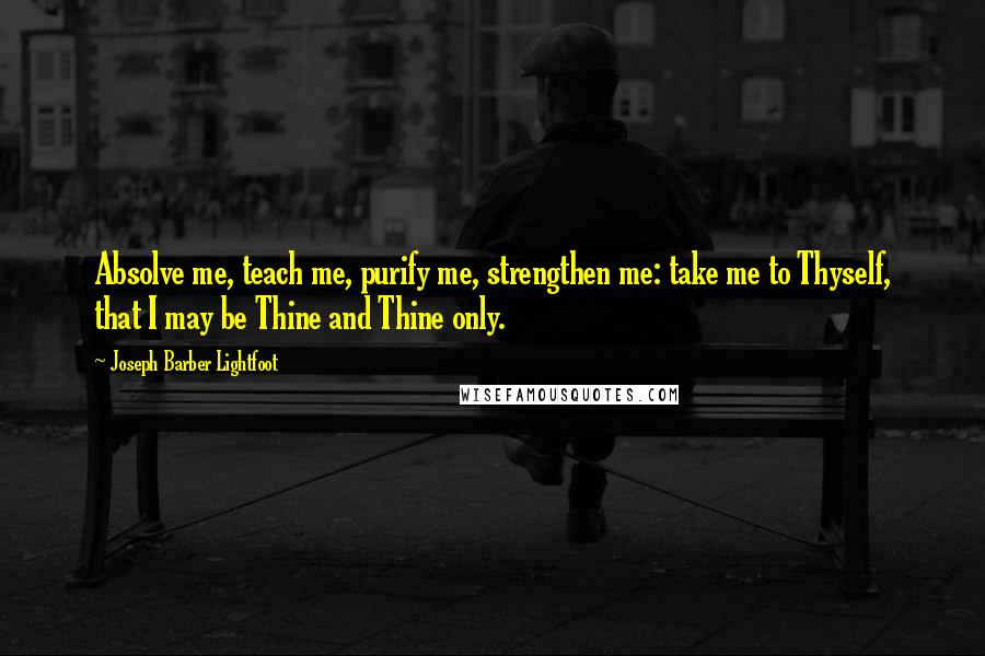 Joseph Barber Lightfoot Quotes: Absolve me, teach me, purify me, strengthen me: take me to Thyself, that I may be Thine and Thine only.