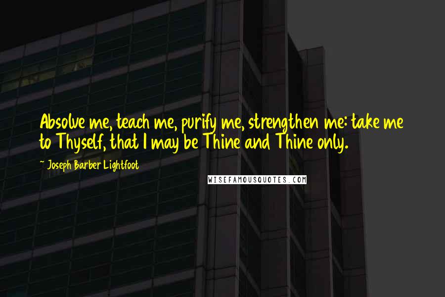 Joseph Barber Lightfoot Quotes: Absolve me, teach me, purify me, strengthen me: take me to Thyself, that I may be Thine and Thine only.