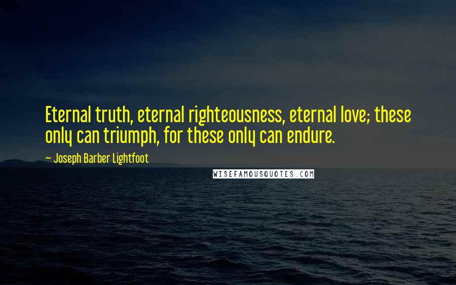 Joseph Barber Lightfoot Quotes: Eternal truth, eternal righteousness, eternal love; these only can triumph, for these only can endure.