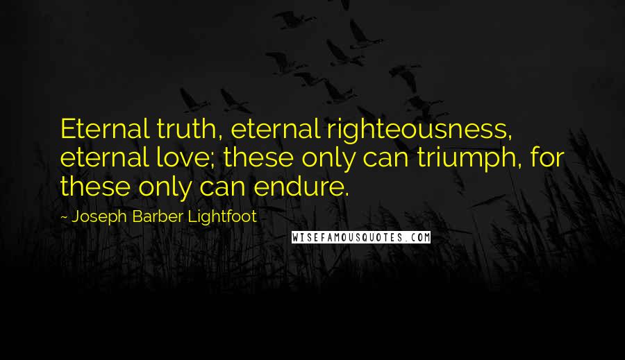 Joseph Barber Lightfoot Quotes: Eternal truth, eternal righteousness, eternal love; these only can triumph, for these only can endure.