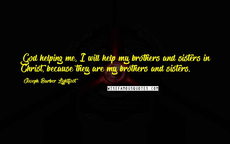 Joseph Barber Lightfoot Quotes: God helping me, I will help my brothers and sisters in Christ, because they are my brothers and sisters.