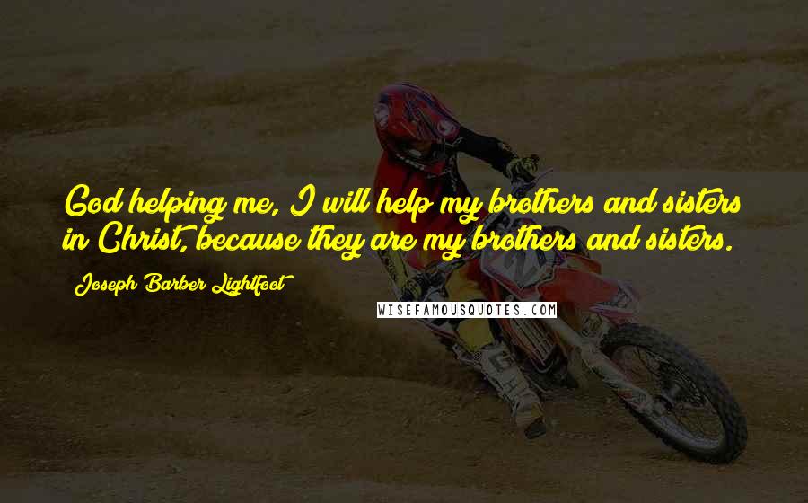 Joseph Barber Lightfoot Quotes: God helping me, I will help my brothers and sisters in Christ, because they are my brothers and sisters.