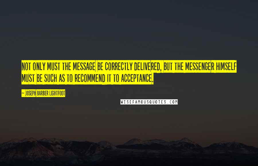 Joseph Barber Lightfoot Quotes: Not only must the message be correctly delivered, but the messenger himself must be such as to recommend it to acceptance.