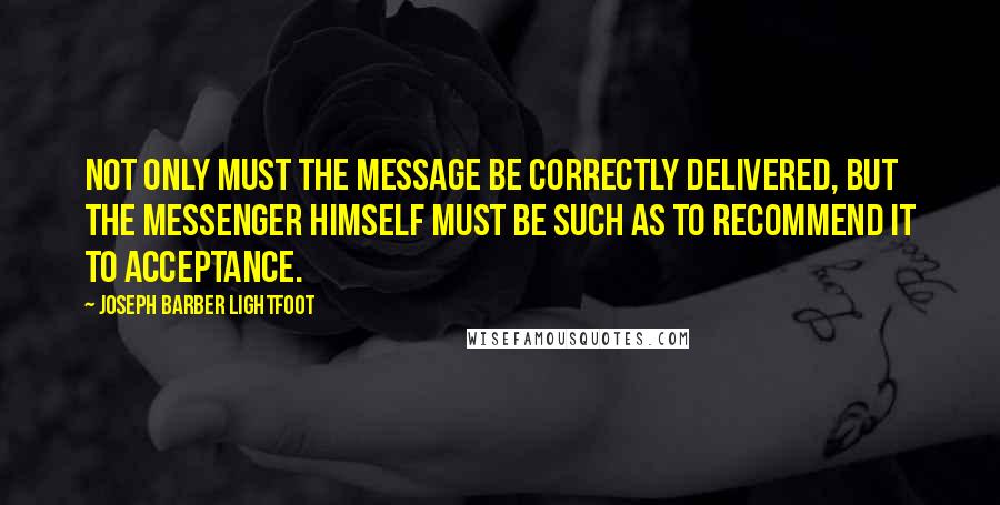 Joseph Barber Lightfoot Quotes: Not only must the message be correctly delivered, but the messenger himself must be such as to recommend it to acceptance.