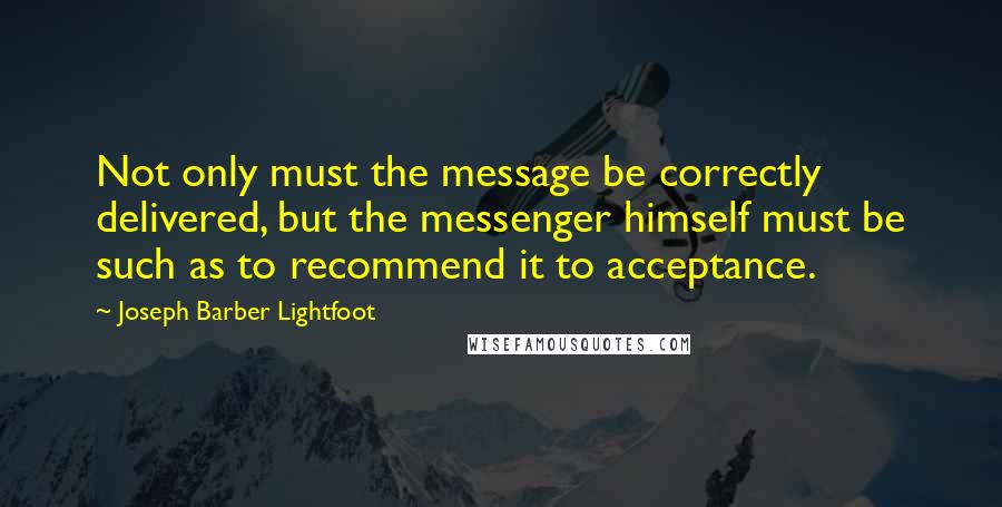 Joseph Barber Lightfoot Quotes: Not only must the message be correctly delivered, but the messenger himself must be such as to recommend it to acceptance.