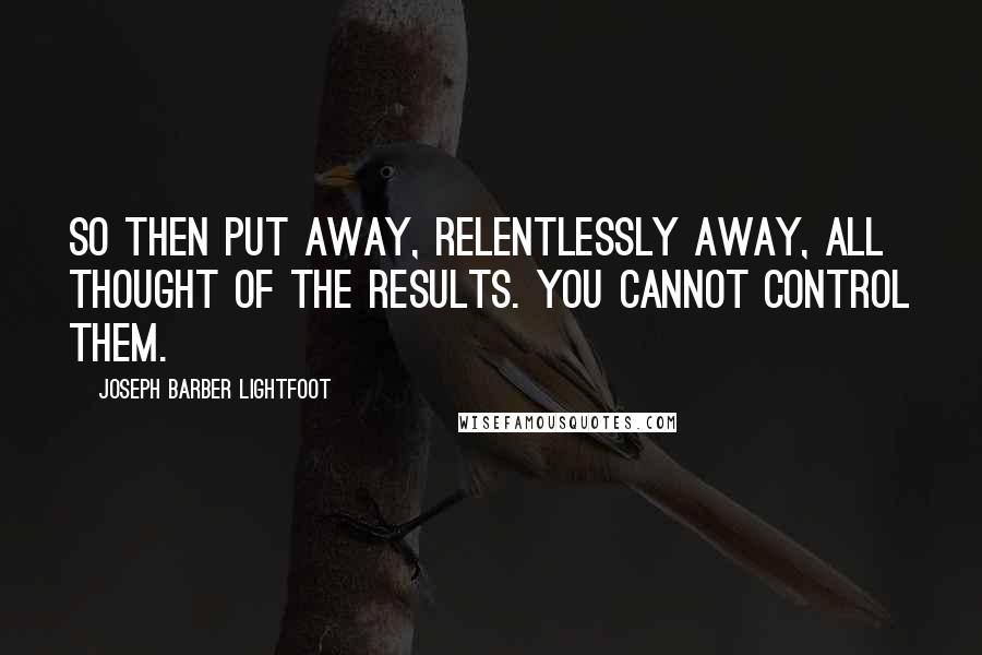 Joseph Barber Lightfoot Quotes: So then put away, relentlessly away, all thought of the results. You cannot control them.