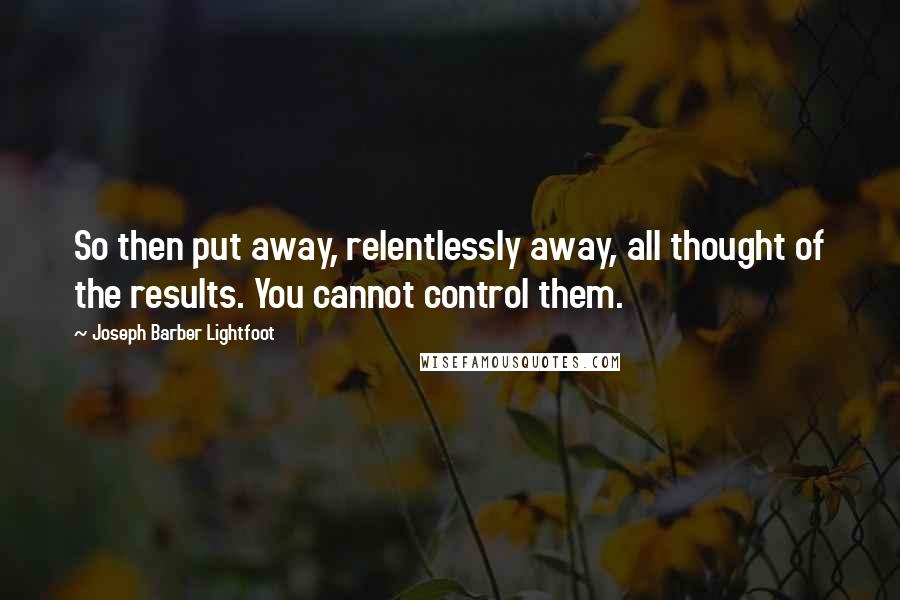 Joseph Barber Lightfoot Quotes: So then put away, relentlessly away, all thought of the results. You cannot control them.
