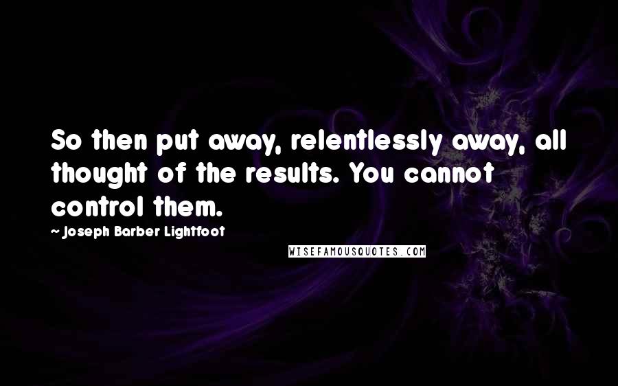 Joseph Barber Lightfoot Quotes: So then put away, relentlessly away, all thought of the results. You cannot control them.