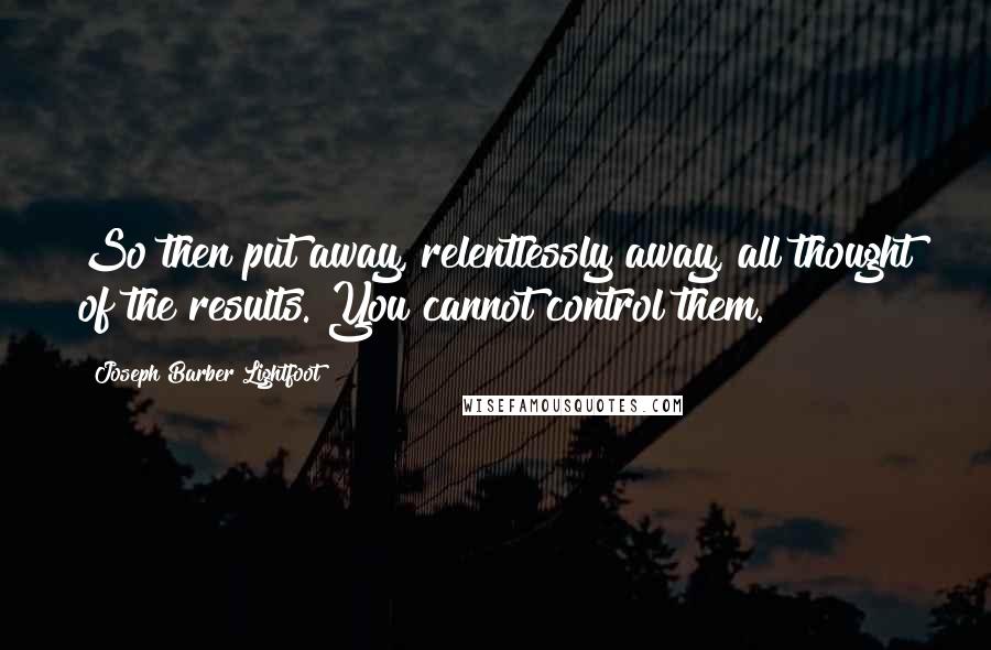 Joseph Barber Lightfoot Quotes: So then put away, relentlessly away, all thought of the results. You cannot control them.