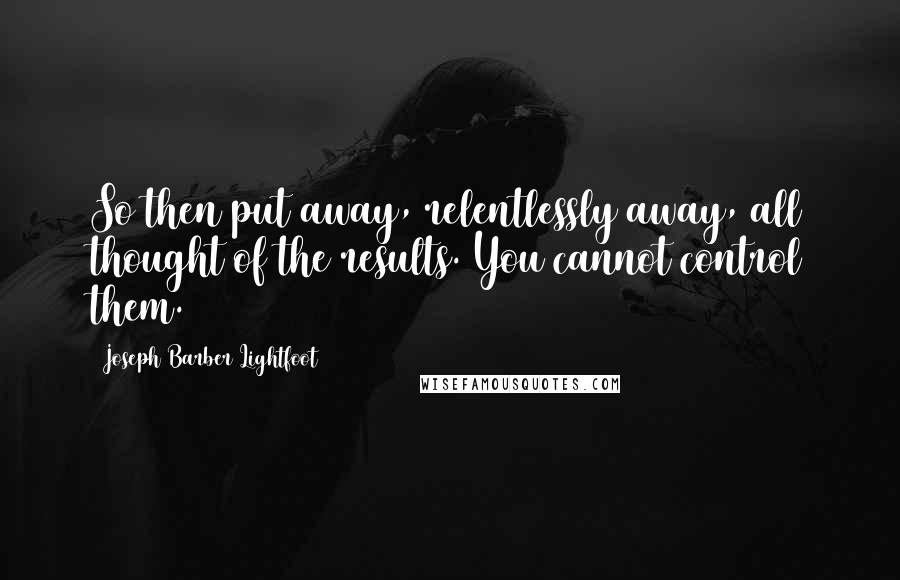 Joseph Barber Lightfoot Quotes: So then put away, relentlessly away, all thought of the results. You cannot control them.