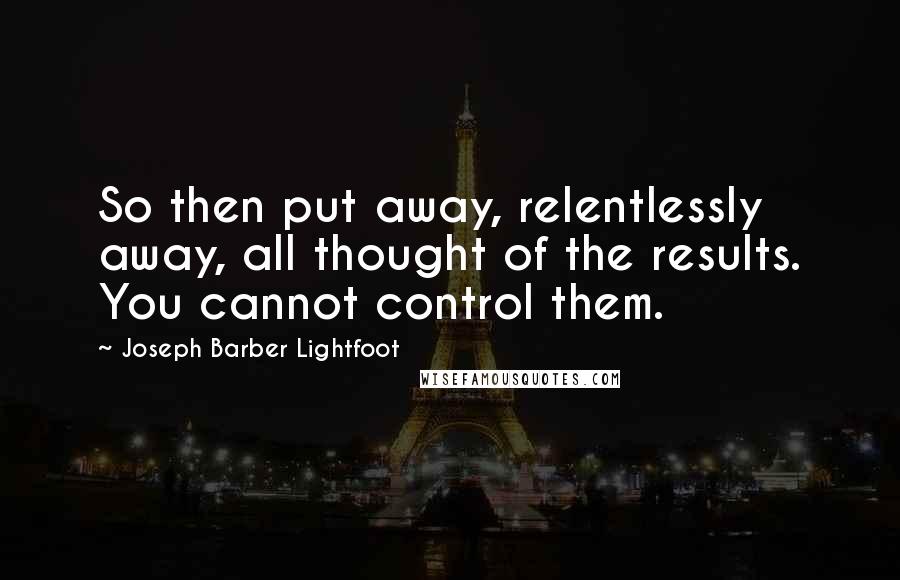 Joseph Barber Lightfoot Quotes: So then put away, relentlessly away, all thought of the results. You cannot control them.