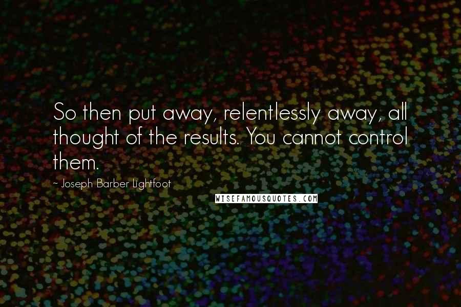 Joseph Barber Lightfoot Quotes: So then put away, relentlessly away, all thought of the results. You cannot control them.