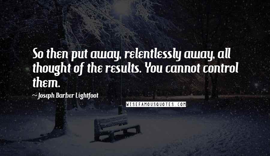 Joseph Barber Lightfoot Quotes: So then put away, relentlessly away, all thought of the results. You cannot control them.