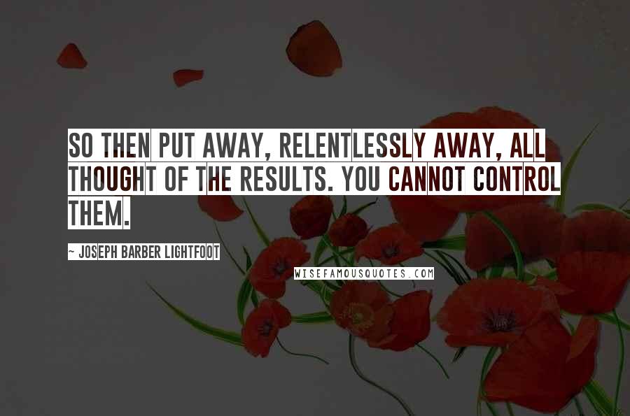 Joseph Barber Lightfoot Quotes: So then put away, relentlessly away, all thought of the results. You cannot control them.