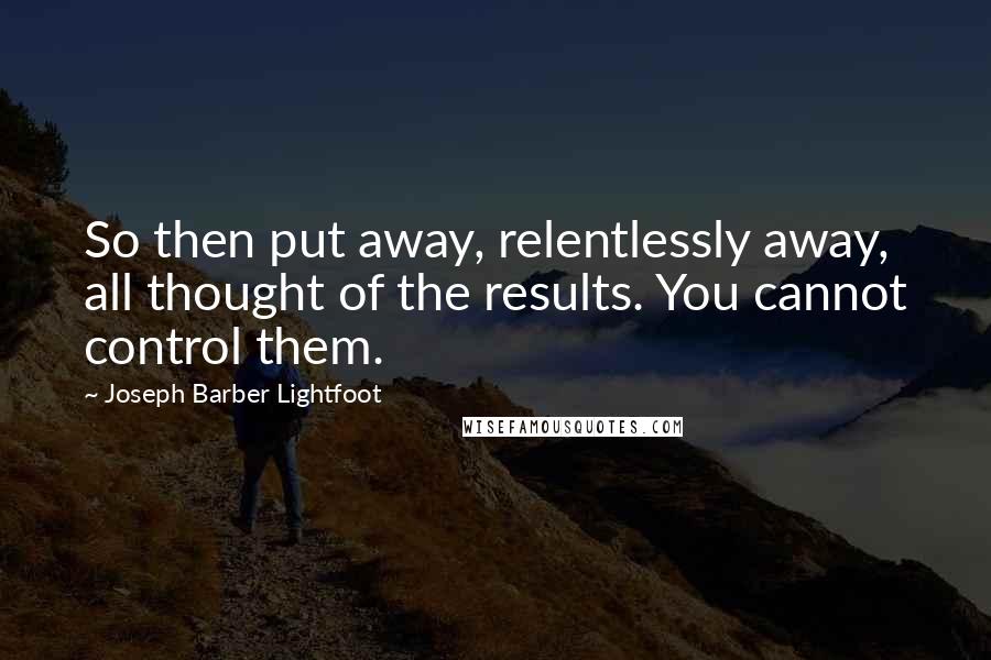 Joseph Barber Lightfoot Quotes: So then put away, relentlessly away, all thought of the results. You cannot control them.