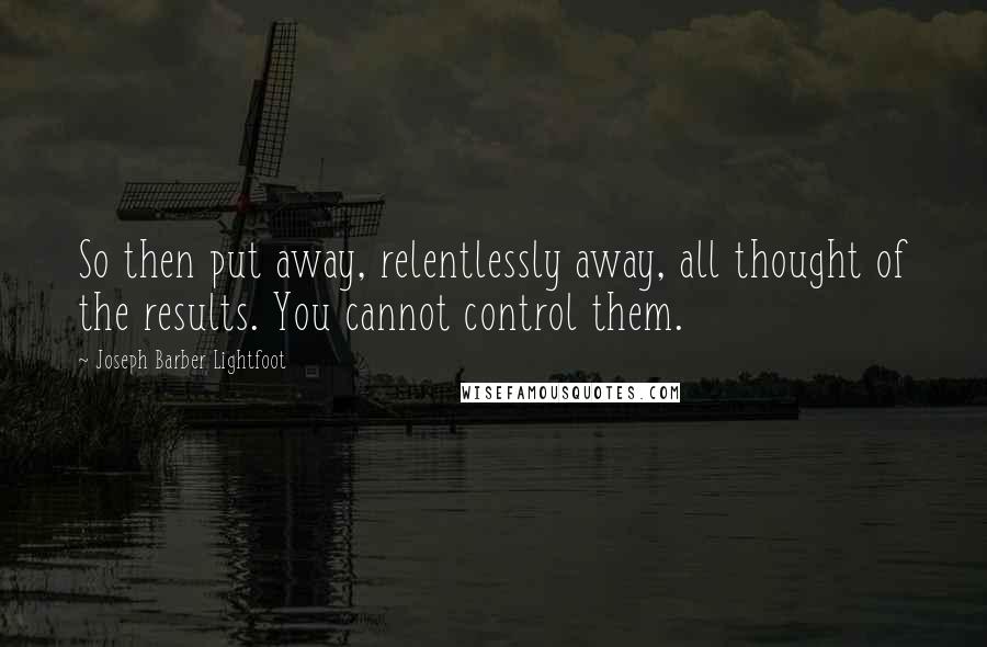 Joseph Barber Lightfoot Quotes: So then put away, relentlessly away, all thought of the results. You cannot control them.
