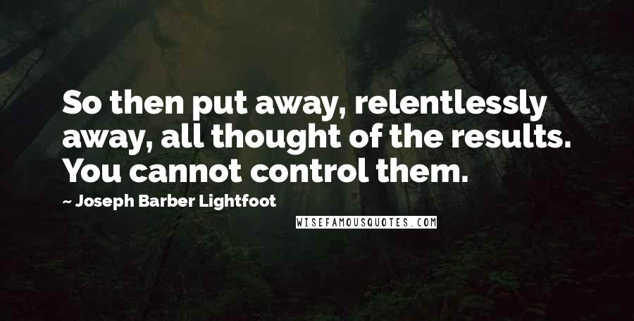 Joseph Barber Lightfoot Quotes: So then put away, relentlessly away, all thought of the results. You cannot control them.