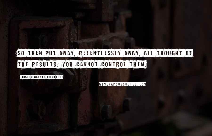 Joseph Barber Lightfoot Quotes: So then put away, relentlessly away, all thought of the results. You cannot control them.