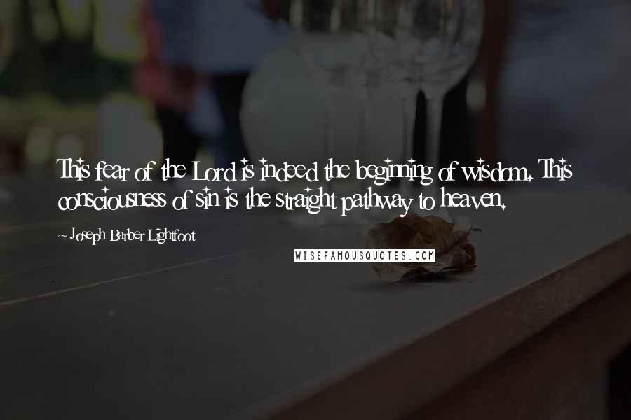 Joseph Barber Lightfoot Quotes: This fear of the Lord is indeed the beginning of wisdom. This consciousness of sin is the straight pathway to heaven.
