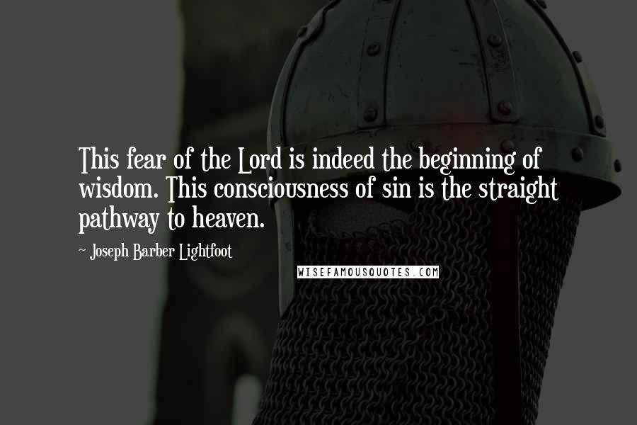 Joseph Barber Lightfoot Quotes: This fear of the Lord is indeed the beginning of wisdom. This consciousness of sin is the straight pathway to heaven.