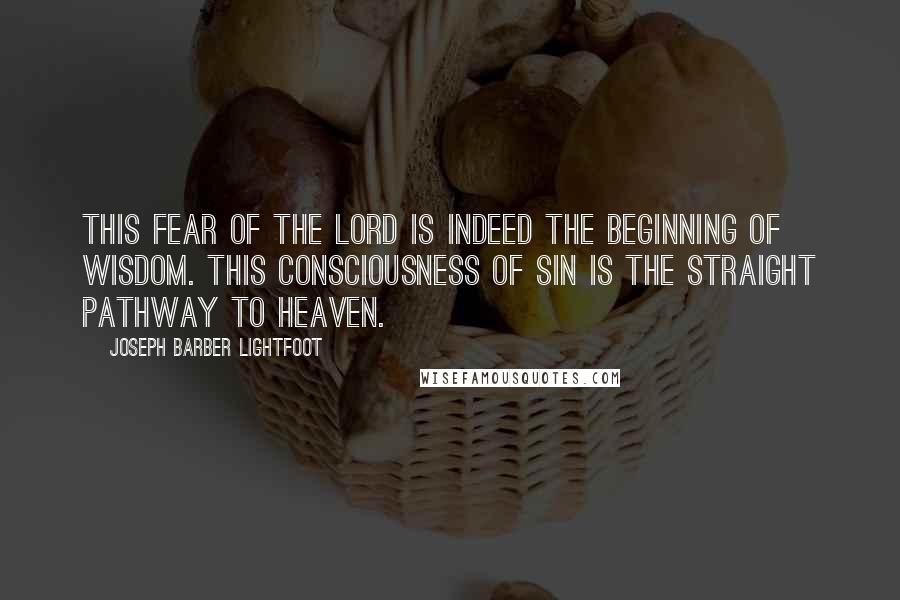 Joseph Barber Lightfoot Quotes: This fear of the Lord is indeed the beginning of wisdom. This consciousness of sin is the straight pathway to heaven.