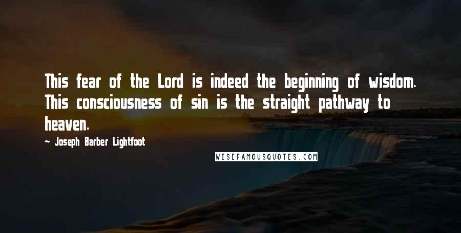 Joseph Barber Lightfoot Quotes: This fear of the Lord is indeed the beginning of wisdom. This consciousness of sin is the straight pathway to heaven.
