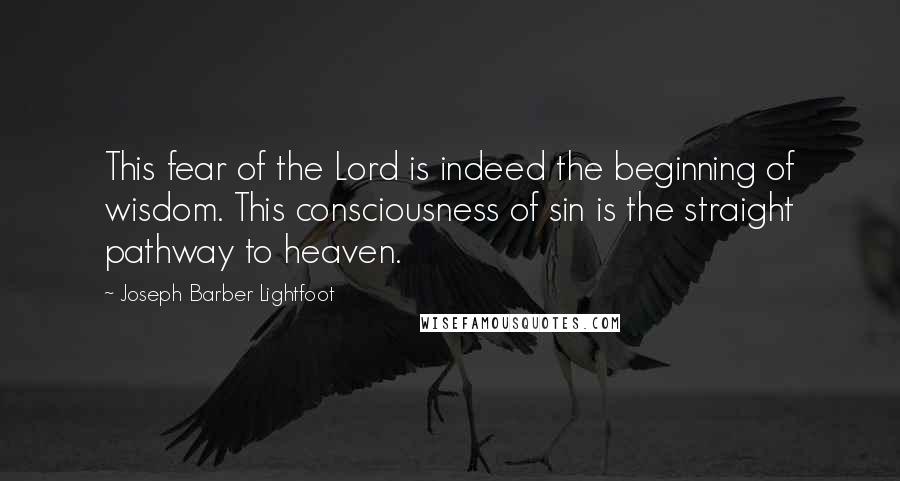 Joseph Barber Lightfoot Quotes: This fear of the Lord is indeed the beginning of wisdom. This consciousness of sin is the straight pathway to heaven.