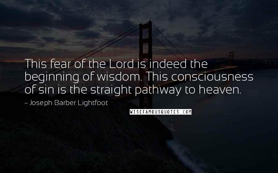 Joseph Barber Lightfoot Quotes: This fear of the Lord is indeed the beginning of wisdom. This consciousness of sin is the straight pathway to heaven.