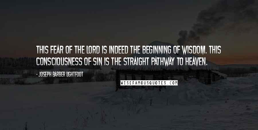 Joseph Barber Lightfoot Quotes: This fear of the Lord is indeed the beginning of wisdom. This consciousness of sin is the straight pathway to heaven.