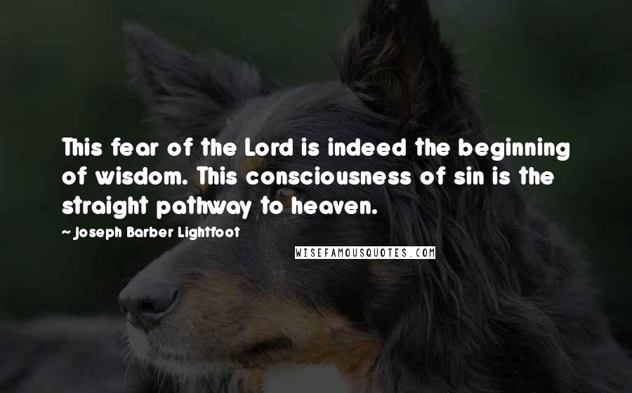Joseph Barber Lightfoot Quotes: This fear of the Lord is indeed the beginning of wisdom. This consciousness of sin is the straight pathway to heaven.