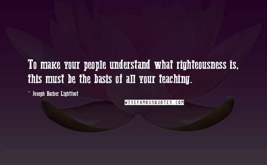 Joseph Barber Lightfoot Quotes: To make your people understand what righteousness is, this must be the basis of all your teaching.