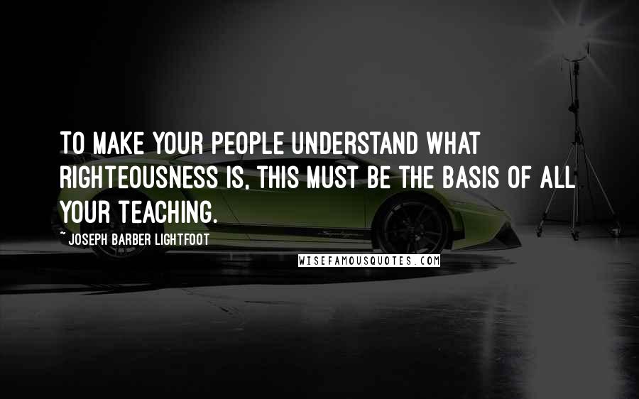 Joseph Barber Lightfoot Quotes: To make your people understand what righteousness is, this must be the basis of all your teaching.