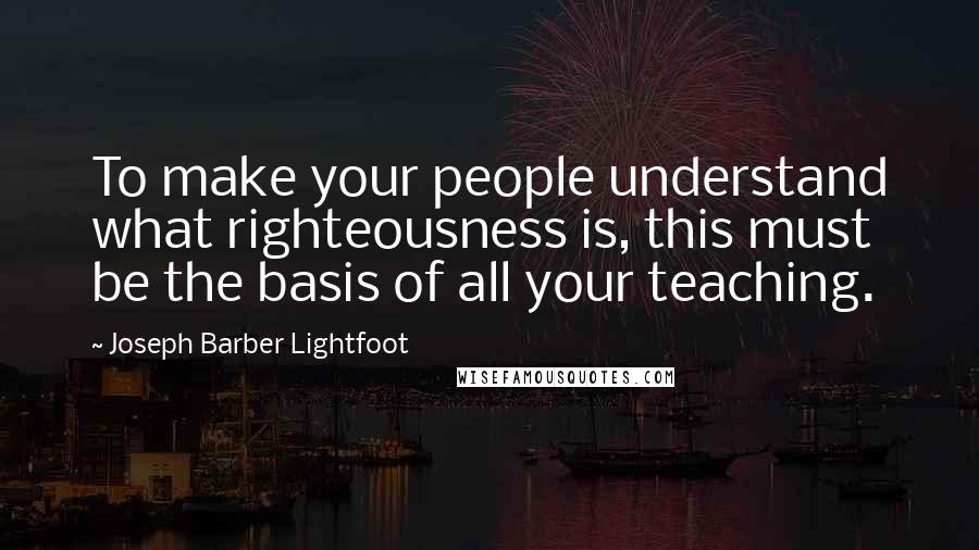 Joseph Barber Lightfoot Quotes: To make your people understand what righteousness is, this must be the basis of all your teaching.