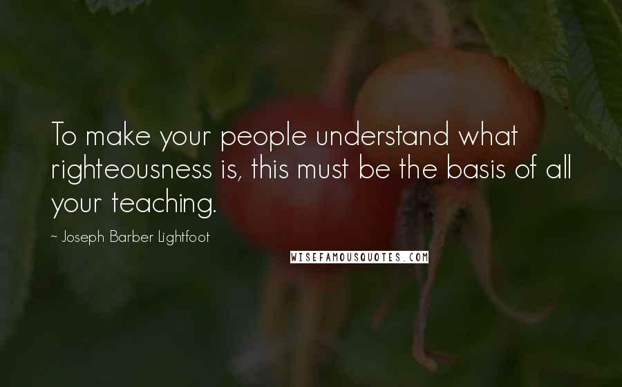 Joseph Barber Lightfoot Quotes: To make your people understand what righteousness is, this must be the basis of all your teaching.