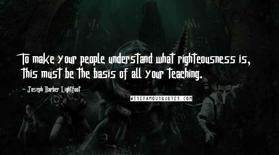 Joseph Barber Lightfoot Quotes: To make your people understand what righteousness is, this must be the basis of all your teaching.